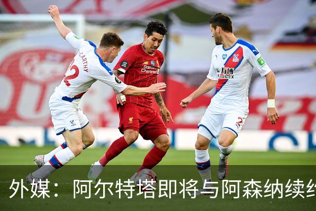 外媒：阿尔特塔即将与阿森纳续约，新合同期限至少3年